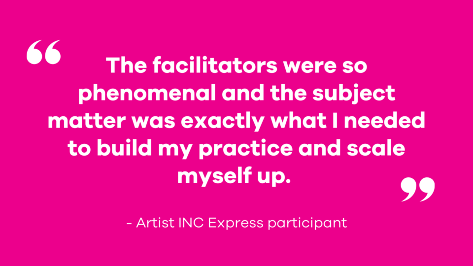 The facilitators were so phenomenal and the subject matter was exactly what I needed to build my practice and scale myself up. - Artist INC Express participant