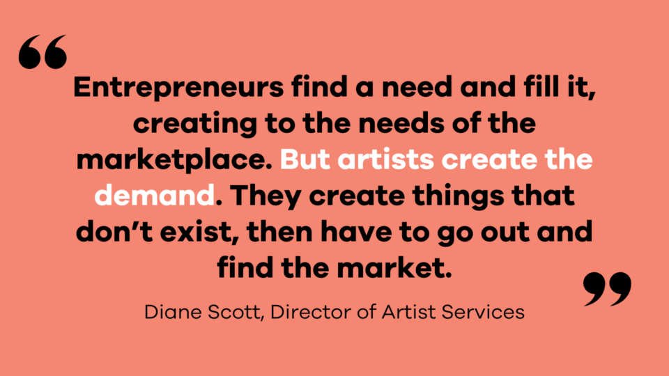 Image with quote saying "Entrepreneurs find a need and fill it, creating to the needs of the marketplace. But artists create the demand. They create things that don’t exist, then have to go out and find the market." - Diane Scott, Director of Artist Services